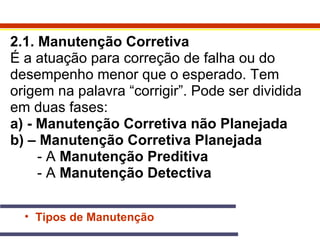 2.1. Manutenção Corretiva 
É a atuação para correção de falha ou do 
desempenho menor que o esperado. Tem 
origem na palavra “corrigir”. Pode ser dividida 
em duas fases: 
a) - Manutenção Corretiva não Planejada 
b) – Manutenção Corretiva Planejada 
- A Manutenção Preditiva 
- A Manutenção Detectiva 
• Tipos de Manutenção 
 