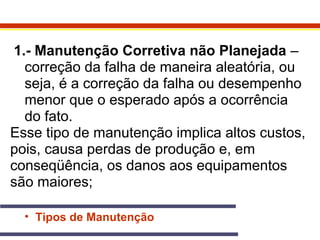 1.- Manutenção Corretiva não Planejada – 
correção da falha de maneira aleatória, ou 
seja, é a correção da falha ou desempenho 
menor que o esperado após a ocorrência 
do fato. 
Esse tipo de manutenção implica altos custos, 
pois, causa perdas de produção e, em 
conseqüência, os danos aos equipamentos 
são maiores; 
• Tipos de Manutenção 
 