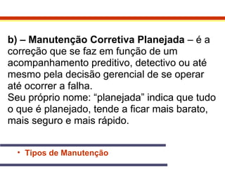 b) – Manutenção Corretiva Planejada – é a 
correção que se faz em função de um 
acompanhamento preditivo, detectivo ou até 
mesmo pela decisão gerencial de se operar 
até ocorrer a falha. 
Seu próprio nome: “planejada” indica que tudo 
o que é planejado, tende a ficar mais barato, 
mais seguro e mais rápido. 
• Tipos de Manutenção 
 