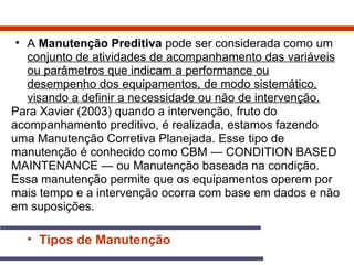 • A Manutenção Preditiva pode ser considerada como um 
conjunto de atividades de acompanhamento das variáveis 
ou parâmetros que indicam a performance ou 
desempenho dos equipamentos, de modo sistemático, 
visando a definir a necessidade ou não de intervenção. 
Para Xavier (2003) quando a intervenção, fruto do 
acompanhamento preditivo, é realizada, estamos fazendo 
uma Manutenção Corretiva Planejada. Esse tipo de 
manutenção é conhecido como CBM — CONDITION BASED 
MAINTENANCE — ou Manutenção baseada na condição. 
Essa manutenção permite que os equipamentos operem por 
mais tempo e a intervenção ocorra com base em dados e não 
em suposições. 
• Tipos de Manutenção 
 
