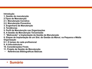 Introdução 
1. Gestão da manutenção 
2.Tipos de Manutenção 
2.1. Manutenção Corretiva 
2.2. Manutenção Preventiva 
3. Engenharia de Manutenção 
4. Tendências 
5. Perfil da Manutenção nas Organizações 
6. A Gestão da Manutenção Terceirizada 
7. “Motivando” a Implantação da Gestão da Manutenção 
8. Etapas de Implantação de um Sist. de Gestão da Manut. na Pequena e Média 
Organização 
8.1. O tempo de cada profissional 
9. A Infra-estrutura 
10. Considerações Finais 
11. Projeto de Gestão de Manutenção 
• Referências Bibliográficas Básicas 
• Sumário 
 
