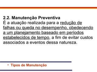 2.2. Manutenção Preventiva 
É a atuação realizada para a redução de 
falhas ou queda no desempenho, obedecendo 
a um planejamento baseado em períodos 
estabelecidos de tempo, a fim de evitar custos 
associados a eventos dessa natureza. 
• Tipos de Manutenção 
 