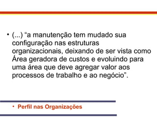 • (...) “a manutenção tem mudado sua 
configuração nas estruturas 
organizacionais, deixando de ser vista como 
Área geradora de custos e evoluindo para 
uma área que deve agregar valor aos 
processos de trabalho e ao negócio”. 
• Perfil nas Organizações 
 