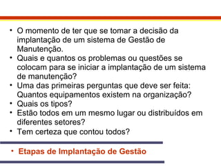 • O momento de ter que se tomar a decisão da 
implantação de um sistema de Gestão de 
Manutenção. 
• Quais e quantos os problemas ou questões se 
colocam para se iniciar a implantação de um sistema 
de manutenção? 
• Uma das primeiras perguntas que deve ser feita: 
Quantos equipamentos existem na organização? 
• Quais os tipos? 
• Estão todos em um mesmo lugar ou distribuídos em 
diferentes setores? 
• Tem certeza que contou todos? 
• Etapas de Implantação de Gestão 
 
