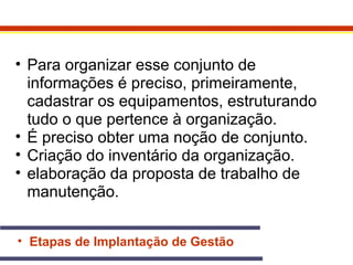 • Para organizar esse conjunto de 
informações é preciso, primeiramente, 
cadastrar os equipamentos, estruturando 
tudo o que pertence à organização. 
• É preciso obter uma noção de conjunto. 
• Criação do inventário da organização. 
• elaboração da proposta de trabalho de 
manutenção. 
• Etapas de Implantação de Gestão 
 
