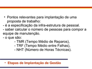 • Pontos relevantes para implantação de uma 
proposta de trabalho: 
- é a especificação da infra-estrutura de pessoal. 
- saber calcular o número de pessoas para compor a 
equipe de manutenção. 
- o que são: 
- TMR (Tempo Médio de Reparos), 
- TRF (Tempo Médio entre Falhas), 
- NHT (Número de Horas Técnicas). 
• Etapas de Implantação de Gestão 
 