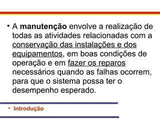 • A manutenção envolve a realização de 
todas as atividades relacionadas com a 
conservação das instalações e dos 
equipamentos, em boas condições de 
operação e em fazer os reparos 
necessários quando as falhas ocorrem, 
para que o sistema possa ter o 
desempenho esperado. 
• Introdução 
 