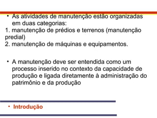 • As atividades de manutenção estão organizadas 
em duas categorias: 
1. manutenção de prédios e terrenos (manutenção 
predial) 
2. manutenção de máquinas e equipamentos. 
• A manutenção deve ser entendida como um 
processo inserido no contexto da capacidade de 
produção e ligada diretamente à administração do 
patrimônio e da produção 
• Introdução 
 