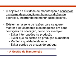 • O objetivo da atividade de manutenção é conservar 
o sistema de produção em boas condições de 
operação, incorrendo no menor custo possível. 
• Existem uma série de razões para se querer 
manter o equipamento e as máquinas em boas 
condições de operação, como por exemplo: 
- Evitar interrupções na produção 
- Evitar que os custos de produção aumentem 
- Manter a qualidade elevada 
- Evitar perdas de prazos de entrega 
o A Gestão da Manutenção 
 