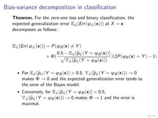 Bias-variance decomposition (cont.) 
Theorem. For the squared error loss, the bias-variance 
decomposition of the expected generalization error 
ELfErr ( L,1,...,M (x))g at X = x of an ensemble of M 
randomized models 'L,m is 
ELfErr ( L,1,...,M (x))g = noise(x) + bias2(x) + var(x), 
where 
noise(x) = Err ('B(x)), 
bias2(x) = ('B(x) - EL,f'L,(x)g)2, 
var(x) = (x)2 
L,(x) + 
1 - (x) 
M 
2 
L,(x). 
and where (x) is the Pearson correlation coecient between the 
predictions of two randomized trees built on the same learning set. 
10 / 14 
 