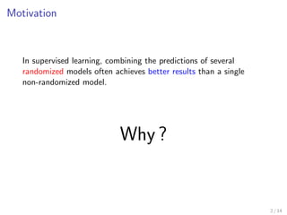 Motivation 
In supervised learning, combining the predictions of several 
randomized models often achieves better results than a single 
non-randomized model. 
Why ? 
2 / 14 
 