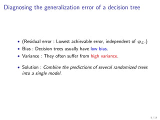 Decision trees 
0.7 
0.5 
X1 
X2 
t5 t3 t4 
푡2 
푡1 
푋1 ≤ 0.7 
푡3 
푡4 푡5 
풙 
푝(푌 = 푐|푋 = 풙) 
Split node 
≤  Leaf node 
푋2 ≤ 0.5 ≤  
t 2 ' : nodes of the tree ' 
Xt : split variable at t 
vt 2 R : split threshold at t 
'(x) = arg maxc2Y p(Y = cjX = x) 
5 / 14 
 