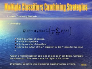 1. Linear Combining Methods
a. Averaging
( ) ( )





= ∑=
= x
K
xQ
K
i
ij
N
j y
1
1
1
maxarg
N is the number of classes.
x is the input pattern.
K is the number of classifiers.
yij(x) is the output of the ith
classifier for the jth
class for the input
x.
Assign a number between zero and one for each candidate. Compare
the summation of the votes value, the higher is the winner.
Drawbacks: Sensitive towards skewed classifier values of voting. Back
 