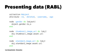 Presenting data (RABL)
collection @object
attribute :id, :deleted, :username, :age
node :gender do |object|
object.gender.to_s
end
node :thumbnail_image_url do |obj|
obj.thumbnail_image.asset.url
end
node :standard_image_url do |obj|
obj.standard_image.asset.url
end
Ivan Nemytchenko - @inemation
 