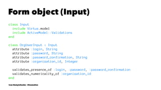 Form object (Input)
class Input
include Virtus.model
include ActiveModel::Validations
end
class OrgUserInput < Input
attribute :login, String
attribute :password, String
attribute :password_confirmation, String
attribute :organization_id, Integer
validates_presence_of :login, :password, :password_confirmation
validates_numericality_of :organization_id
end
Ivan Nemytchenko - @inemation
 