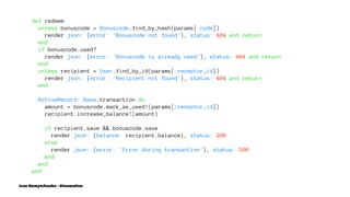 def redeem
unless bonuscode = Bonuscode.find_by_hash(params[:code])
render json: {error: 'Bonuscode not found'}, status: 404 and return
end
if bonuscode.used?
render json: {error: 'Bonuscode is already used'}, status: 404 and return
end
unless recipient = User.find_by_id(params[:receptor_id])
render json: {error: 'Recipient not found'}, status: 404 and return
end
ActiveRecord::Base.transaction do
amount = bonuscode.mark_as_used!(params[:receptor_id])
recipient.increase_balance!(amount)
if recipient.save && bonuscode.save
render json: {balance: recipient.balance}, status: 200
else
render json: {error: 'Error during transaction'}, status: 500
end
end
end
Ivan Nemytchenko - @inemation
 
