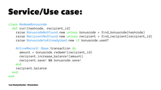Service/Use case:
class RedeemBonuscode
def run!(hashcode, recipient_id)
raise BonuscodeNotFound.new unless bonuscode = find_bonuscode(hashcode)
raise RecipientNotFound.new unless recipient = find_recipient(recipient_id)
raise BonuscodeIsAlreadyUsed.new if bonuscode.used?
ActiveRecord::Base.transaction do
amount = bonuscode.redeem!(recipient_id)
recipient.increase_balance!(amount)
recipient.save! && bonuscode.save!
end
recipient.balance
end
end
Ivan Nemytchenko - @inemation
 