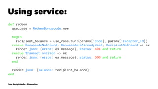 Using service:
def redeem
use_case = RedeemBonuscode.new
begin
recipient_balance = use_case.run!(params[:code], params[:receptor_id])
rescue BonuscodeNotFound, BonuscodeIsAlreadyUsed, RecipientNotFound => ex
render json: {error: ex.message}, status: 404 and return
rescue TransactionError => ex
render json: {error: ex.message}, status: 500 and return
end
render json: {balance: recipient_balance}
end
Ivan Nemytchenko - @inemation
 