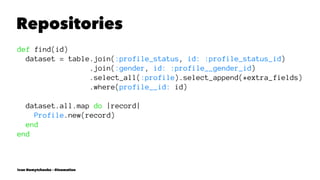 Repositories
def find(id)
dataset = table.join(:profile_status, id: :profile_status_id)
.join(:gender, id: :profile__gender_id)
.select_all(:profile).select_append(*extra_fields)
.where(profile__id: id)
dataset.all.map do |record|
Profile.new(record)
end
end
Ivan Nemytchenko - @inemation
 