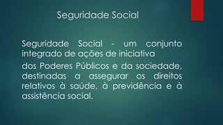 Seguridade Social
Seguridade Social - um conjunto
integrado de ações de iniciativa
dos Poderes Públicos e da sociedade,
destinadas a assegurar os direitos
relativos à saúde, à previdência e à
assistência social.
 