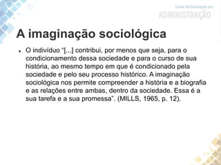 A imaginação sociológica
 O indivíduo “[...] contribui, por menos que seja, para o
condicionamento dessa sociedade e para o curso de sua
história, ao mesmo tempo em que é condicionado pela
sociedade e pelo seu processo histórico. A imaginação
sociológica nos permite compreender a história e a biografia
e as relações entre ambas, dentro da sociedade. Essa é a
sua tarefa e a sua promessa”. (MILLS, 1965, p. 12).
 
