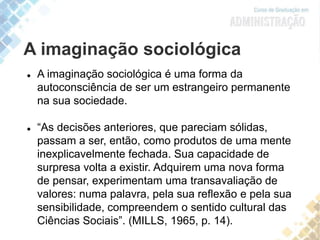 A imaginação sociológica
 A imaginação sociológica é uma forma da
autoconsciência de ser um estrangeiro permanente
na sua sociedade.
 “As decisões anteriores, que pareciam sólidas,
passam a ser, então, como produtos de uma mente
inexplicavelmente fechada. Sua capacidade de
surpresa volta a existir. Adquirem uma nova forma
de pensar, experimentam uma transavaliação de
valores: numa palavra, pela sua reflexão e pela sua
sensibilidade, compreendem o sentido cultural das
Ciências Sociais”. (MILLS, 1965, p. 14).
 