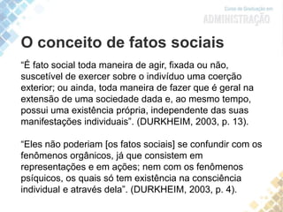 O conceito de fatos sociais
“É fato social toda maneira de agir, fixada ou não,
suscetível de exercer sobre o indivíduo uma coerção
exterior; ou ainda, toda maneira de fazer que é geral na
extensão de uma sociedade dada e, ao mesmo tempo,
possui uma existência própria, independente das suas
manifestações individuais”. (DURKHEIM, 2003, p. 13).
“Eles não poderiam [os fatos sociais] se confundir com os
fenômenos orgânicos, já que consistem em
representações e em ações; nem com os fenômenos
psíquicos, os quais só tem existência na consciência
individual e através dela”. (DURKHEIM, 2003, p. 4).
 