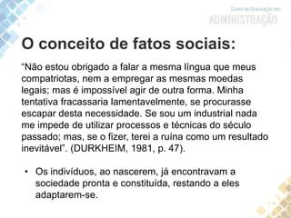O conceito de fatos sociais:
“Não estou obrigado a falar a mesma língua que meus
compatriotas, nem a empregar as mesmas moedas
legais; mas é impossível agir de outra forma. Minha
tentativa fracassaria lamentavelmente, se procurasse
escapar desta necessidade. Se sou um industrial nada
me impede de utilizar processos e técnicas do século
passado; mas, se o fizer, terei a ruína como um resultado
inevitável”. (DURKHEIM, 1981, p. 47).
• Os indivíduos, ao nascerem, já encontravam a
sociedade pronta e constituída, restando a eles
adaptarem-se.
 