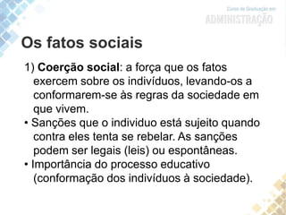 Os fatos sociais
1) Coerção social: a força que os fatos
exercem sobre os indivíduos, levando-os a
conformarem-se às regras da sociedade em
que vivem.
• Sanções que o individuo está sujeito quando
contra eles tenta se rebelar. As sanções
podem ser legais (leis) ou espontâneas.
• Importância do processo educativo
(conformação dos indivíduos à sociedade).
 
