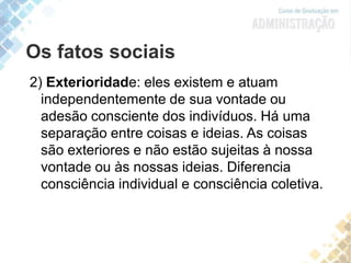 Os fatos sociais
2) Exterioridade: eles existem e atuam
independentemente de sua vontade ou
adesão consciente dos indivíduos. Há uma
separação entre coisas e ideias. As coisas
são exteriores e não estão sujeitas à nossa
vontade ou às nossas ideias. Diferencia
consciência individual e consciência coletiva.
 