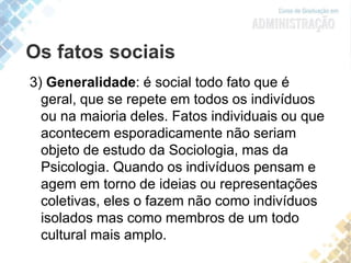 Os fatos sociais
3) Generalidade: é social todo fato que é
geral, que se repete em todos os indivíduos
ou na maioria deles. Fatos individuais ou que
acontecem esporadicamente não seriam
objeto de estudo da Sociologia, mas da
Psicologia. Quando os indivíduos pensam e
agem em torno de ideias ou representações
coletivas, eles o fazem não como indivíduos
isolados mas como membros de um todo
cultural mais amplo.
 