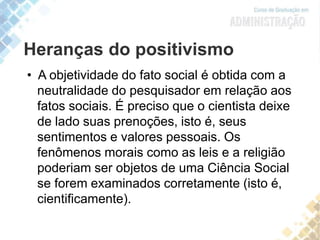 Heranças do positivismo
• A objetividade do fato social é obtida com a
neutralidade do pesquisador em relação aos
fatos sociais. É preciso que o cientista deixe
de lado suas prenoções, isto é, seus
sentimentos e valores pessoais. Os
fenômenos morais como as leis e a religião
poderiam ser objetos de uma Ciência Social
se forem examinados corretamente (isto é,
cientificamente).
 