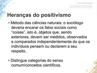 Heranças do positivismo
• Método das ciências naturais: o sociólogo
deveria encarar os fatos sociais como
“coisas”, isto é, objetos que, sendo
exteriores, devem ser medidos, observados
e comparados independentemente do que os
indivíduos pensem ou declarem a seu
respeito.
• Distingue categorias do senso
comum/conceitos científicos.
 