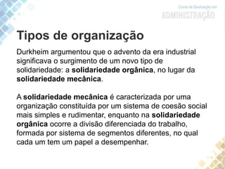 Tipos de organização
Durkheim argumentou que o advento da era industrial
significava o surgimento de um novo tipo de
solidariedade: a solidariedade orgânica, no lugar da
solidariedade mecânica.
A solidariedade mecânica é caracterizada por uma
organização constituída por um sistema de coesão social
mais simples e rudimentar, enquanto na solidariedade
orgânica ocorre a divisão diferenciada do trabalho,
formada por sistema de segmentos diferentes, no qual
cada um tem um papel a desempenhar.
 