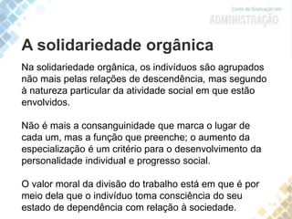 A solidariedade orgânica
Na solidariedade orgânica, os indivíduos são agrupados
não mais pelas relações de descendência, mas segundo
à natureza particular da atividade social em que estão
envolvidos.
Não é mais a consanguinidade que marca o lugar de
cada um, mas a função que preenche; o aumento da
especialização é um critério para o desenvolvimento da
personalidade individual e progresso social.
O valor moral da divisão do trabalho está em que é por
meio dela que o indivíduo toma consciência do seu
estado de dependência com relação à sociedade.
 