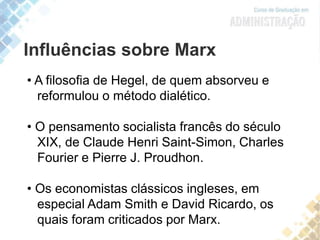 Influências sobre Marx
• A filosofia de Hegel, de quem absorveu e
reformulou o método dialético.
• O pensamento socialista francês do século
XIX, de Claude Henri Saint-Simon, Charles
Fourier e Pierre J. Proudhon.
• Os economistas clássicos ingleses, em
especial Adam Smith e David Ricardo, os
quais foram criticados por Marx.
 