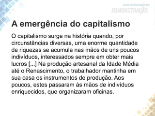 A emergência do capitalismo
O capitalismo surge na história quando, por
circunstâncias diversas, uma enorme quantidade
de riquezas se acumula nas mãos de uns poucos
indivíduos, interessados sempre em obter mais
lucros [...] Na produção artesanal da Idade Média
até o Renascimento, o trabalhador mantinha em
sua casa os instrumentos de produção. Aos
poucos, estes passaram às mãos de indivíduos
enriquecidos, que organizaram oficinas.
 