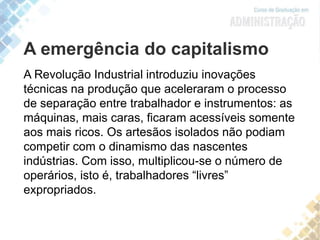 A emergência do capitalismo
A Revolução Industrial introduziu inovações
técnicas na produção que aceleraram o processo
de separação entre trabalhador e instrumentos: as
máquinas, mais caras, ficaram acessíveis somente
aos mais ricos. Os artesãos isolados não podiam
competir com o dinamismo das nascentes
indústrias. Com isso, multiplicou-se o número de
operários, isto é, trabalhadores “livres”
expropriados.
 