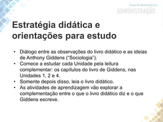 Estratégia didática e
orientações para estudo
• Diálogo entre as observações do livro didático e as ideias
de Anthony Giddens (“Sociologia”).
• Comece a estudar cada Unidade pela leitura
complementar: os capítulos do livro de Giddens, nas
Unidades 1, 2 e 4.
• Somente depois disso, leia o livro didático.
• As atividades de aprendizagem vão explorar a
complementação entre o que o livro didático diz e o que
Giddens escreve.
 