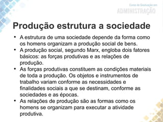 Produção estrutura a sociedade
• A estrutura de uma sociedade depende da forma como
os homens organizam a produção social de bens.
• A produção social, segundo Marx, engloba dois fatores
básicos: as forças produtivas e as relações de
produção.
• As forças produtivas constituem as condições materiais
de toda a produção. Os objetos e instrumentos de
trabalho variam conforme as necessidades e
finalidades sociais a que se destinam, conforme as
sociedades e as épocas.
• As relações de produção são as formas como os
homens se organizam para executar a atividade
produtiva.
 