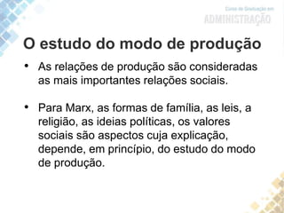 O estudo do modo de produção
• As relações de produção são consideradas
as mais importantes relações sociais.
• Para Marx, as formas de família, as leis, a
religião, as ideias políticas, os valores
sociais são aspectos cuja explicação,
depende, em princípio, do estudo do modo
de produção.
 