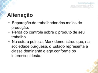 Alienação
• Separação do trabalhador dos meios de
produção.
• Perda do controle sobre o produto de seu
trabalho.
• Na esfera política, Marx demonstrou que, na
sociedade burguesa, o Estado representa a
classe dominante e age conforme os
interesses desta.
 
