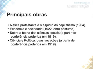 Principais obras
• A ética protestante e o espírito do capitalismo (1904).
• Economia e sociedade (1922, obra póstuma).
• Sobre a teoria das ciências sociais (a partir de
conferência proferida em 1919).
• Ciência e Política: duas vocações (a partir de
conferência proferida em 1919).
 