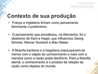 Contexto de sua produção
• França e Inglaterra tinham como pensamento
dominante o positivismo.
• O pensamento que prevaleceu, na Alemanha, foi o
idealismo de Kant e Hegel, que influenciou Georg
Simmel, Werner Sombart e Max Weber.
• A filosofia kantiana e a hegeliana preocupavam-se
menos com o objeto do conhecimento e mais com a
maneira como a razão podia decifrá-lo. Para a filosofia
alemã, o conhecimento é o produto da relação da
razão como objetos do mundo.
 