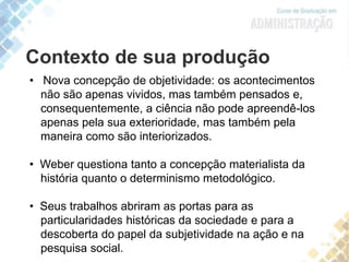 Contexto de sua produção
• Nova concepção de objetividade: os acontecimentos
não são apenas vividos, mas também pensados e,
consequentemente, a ciência não pode apreendê-los
apenas pela sua exterioridade, mas também pela
maneira como são interiorizados.
• Weber questiona tanto a concepção materialista da
história quanto o determinismo metodológico.
• Seus trabalhos abriram as portas para as
particularidades históricas da sociedade e para a
descoberta do papel da subjetividade na ação e na
pesquisa social.
 