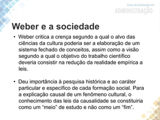 Weber e a sociedade
• Weber critica a crença segundo a qual o alvo das
ciências da cultura poderia ser a elaboração de um
sistema fechado de conceitos, assim como a visão
segundo a qual o objetivo do trabalho científico
deveria consistir na redução da realidade empírica a
leis.
• Deu importância à pesquisa histórica e ao caráter
particular e específico de cada formação social. Para
a explicação causal de um fenômeno cultural, o
conhecimento das leis da causalidade se constituiria
como um “meio” de estudo e não como um “fim”.
 