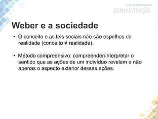 Weber e a sociedade
• O conceito e as leis sociais não são espelhos da
realidade (conceito ≠ realidade).
• Método compreensivo: compreender/interpretar o
sentido que as ações de um indivíduo revelam e não
apenas o aspecto exterior dessas ações.
 