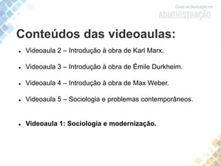 Conteúdos das videoaulas:
 Videoaula 2 – Introdução à obra de Karl Marx.
 Videoaula 3 – Introdução à obra de Émile Durkheim.
 Videoaula 4 – Introdução à obra de Max Weber.
 Videoaula 5 – Sociologia e problemas contemporâneos.
 Videoaula 1: Sociologia e modernização.
 