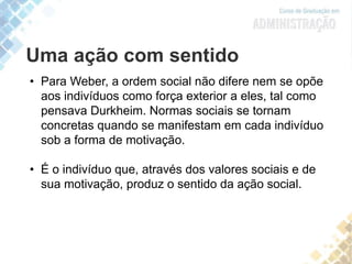Uma ação com sentido
• Para Weber, a ordem social não difere nem se opõe
aos indivíduos como força exterior a eles, tal como
pensava Durkheim. Normas sociais se tornam
concretas quando se manifestam em cada indivíduo
sob a forma de motivação.
• É o indivíduo que, através dos valores sociais e de
sua motivação, produz o sentido da ação social.
 