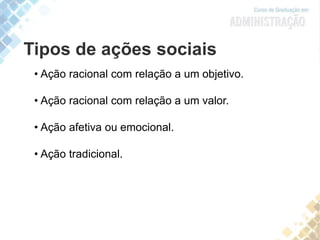 Tipos de ações sociais
• Ação racional com relação a um objetivo.
• Ação racional com relação a um valor.
• Ação afetiva ou emocional.
• Ação tradicional.
 